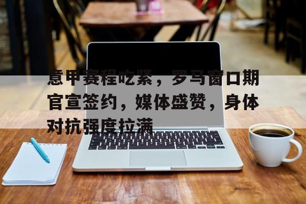 MK体育-意甲赛程吃紧，罗马窗口期官宣签约，媒体盛赞，身体对抗强度拉满的简单介绍