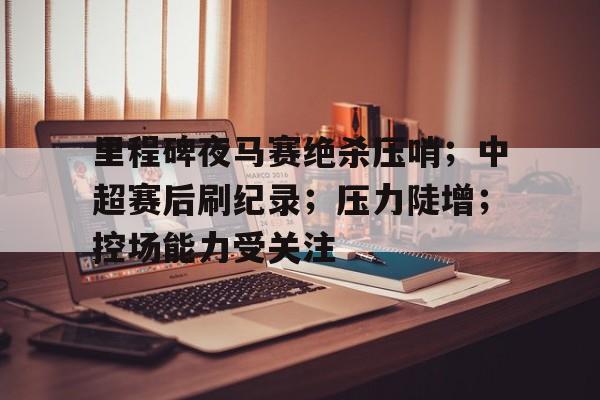 里程碑夜马赛绝杀压哨；中超赛后刷纪录；压力陡增；控场能力受关注(中超连胜纪录排行)