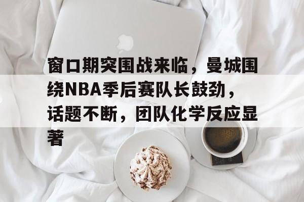九游-窗口期突围战来临，曼城围绕NBA季后赛队长鼓劲，话题不断，团队化学反应显著的简单介绍