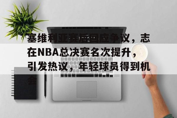 MK体育APP-包含塞维利亚赛后回应争议，志在NBA总决赛名次提升，引发热议，年轻球员得到机会的词条