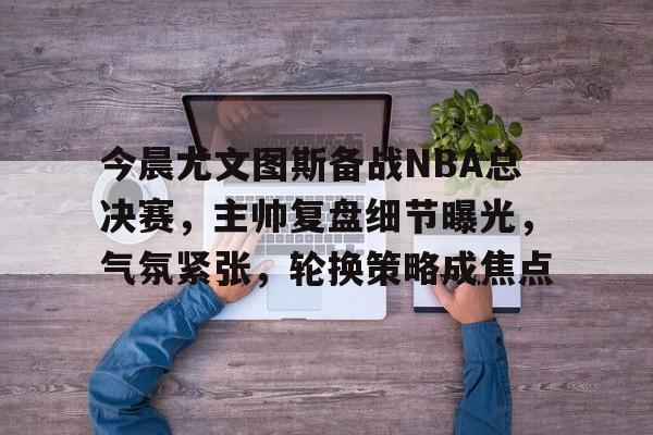 今晨尤文图斯备战NBA总决赛，主帅复盘细节曝光，气氛紧张，轮换策略成焦点的简单介绍