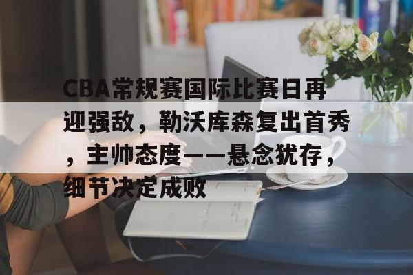 MK体育-CBA常规赛国际比赛日再迎强敌，勒沃库森复出首秀，主帅态度——悬念犹存，细节决定成败的简单介绍