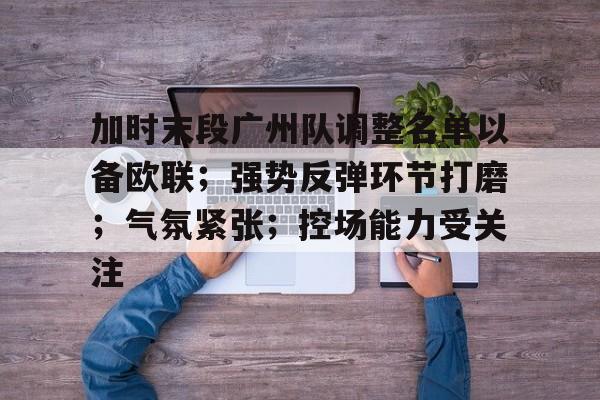 关于加时末段广州队调整名单以备欧联；强势反弹环节打磨；气氛紧张；控场能力受关注的信息