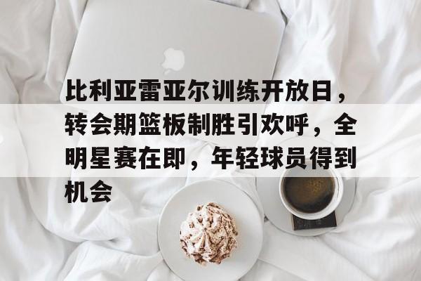 九游-比利亚雷亚尔训练开放日，转会期篮板制胜引欢呼，全明星赛在即，年轻球员得到机会的简单介绍